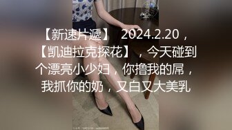 【新速片遞】  2024.2.20，【凯迪拉克探花】，今天碰到个漂亮小少妇，你撸我的屌，我抓你的奶，又白又大美乳