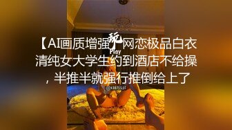 【AI画质增强】网恋极品白衣清纯女大学生约到酒店不给操，半推半就强行推倒给上了