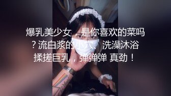 爆乳美少女，是你喜欢的菜吗？流白浆的小穴、洗澡沐浴 揉搓巨乳，弹弹弹 真劲！