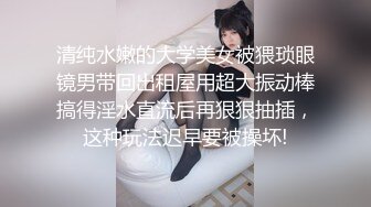 清纯水嫩的大学美女被猥琐眼镜男带回出租屋用超大振动棒搞得淫水直流后再狠狠抽插，这种玩法迟早要被操坏!