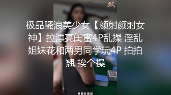 极品骚浪美少女【颜射颜射女神】拉漂亮闺蜜4P乱操 淫乱姐妹花和两男同学玩4P 拍拍翘 挨个操