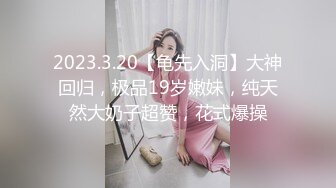 2023.3.20【龟先入洞】大神回归，极品19岁嫩妹，纯天然大奶子超赞，花式爆操