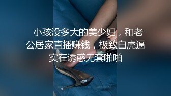   小孩没多大的美少妇，和老公居家直播赚钱，极致白虎逼实在诱惑无套啪啪