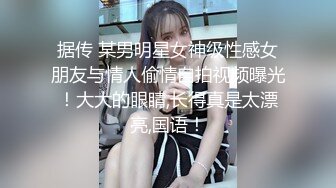 据传 某男明星女神级性感女朋友与情人偷情自拍视频曝光！大大的眼睛,长得真是太漂亮,国语！