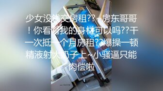 少女没钱交房租??~房东哥哥！你看看我的身材可以吗??干一次抵一个月房租??爆操一顿精液射大奶子上~小骚逼只能肉偿啦