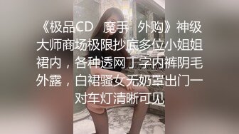 《极品CD✅魔手☛外购》神级大师商场极限抄底多位小姐姐裙内，各种透网丁字内裤阴毛外露，白裙骚女无奶罩出门一对车灯清晰可见