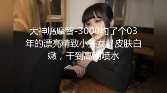 大神鸠摩智-3000约了个03年的漂亮精致小美女，皮肤白嫩，干到高潮喷水