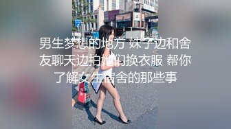 男生梦想的地方 妹子边和舍友聊天边拍她们换衣服 帮你了解女生宿舍的那些事