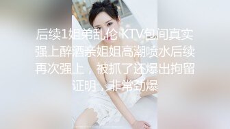 后续1姐弟乱伦 KTV包间真实强上醉酒亲姐姐高潮喷水后续再次强上，被抓了还爆出拘留证明，非常劲爆