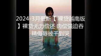 2024-3月最新【 裸贷越南版】裸贷无力偿还 肉偿强迫吞精侮辱被干到哭