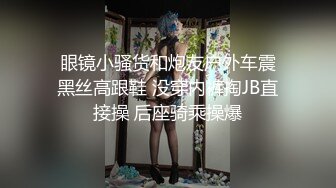  眼镜小骚货和炮友户外车震 黑丝高跟鞋 没穿内裤掏JB直接操 后座骑乘操爆