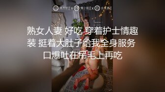 熟女人妻 好吃 穿着护士情趣装 挺着大肚子给我全身服务 口爆吐在吊毛上再吃