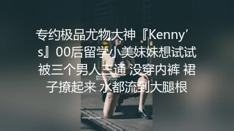 专约极品尤物大神『Kenny’s』00后留学小美妹妹想试试被三个男人三通 没穿内裤 裙子撩起来 水都流到大腿根