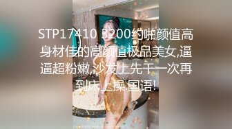 STP17410 3200约啪颜值高身材佳的高颜值极品美女,逼逼超粉嫩,沙发上先干一次再到床上操.国语!