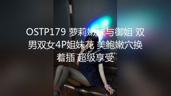 OSTP179 萝莉嫩妹与御姐 双男双女4P姐妹花 美鲍嫩穴换着插 超级享受