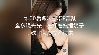  一堆00后嫩妹子群P淫乱！全多脱光光！左拥右抱捏奶子，妹子太多操不过来