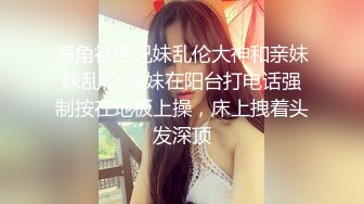 海角社区兄妹乱伦大神和亲妹妹乱伦 妹妹在阳台打电话强制按在地板上操，床上拽着头发深顶