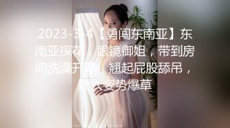 2023-3-4【勇闯东南亚】东南亚探花，眼镜御姐，带到房间洗澡开草，翘起屁股舔吊，后入姿势爆草