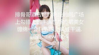 排骨哥酒店网约前段时间广场上勾搭上的丰满性感短裙美女缠绵一会后到床上疯狂干逼.国语!-new.mp4