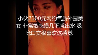   小伙2100元网约气质外围美女 非常敏感摸几下就出水 吸吮口交很喜欢这感觉