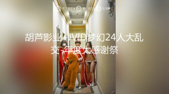 胡芦影业+JVID梦幻24人大乱交-年度大感谢祭