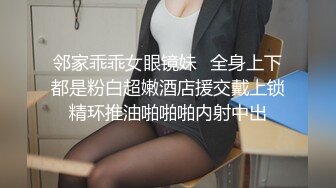 邻家乖乖女眼镜妹✌全身上下都是粉白超嫩酒店援交戴上锁精环推油啪啪啪内射中出