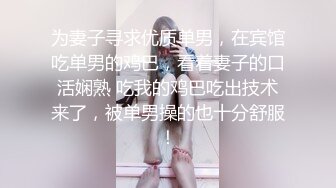 为妻子寻求优质单男，在宾馆吃单男的鸡巴，看着妻子的口活娴熟 吃我的鸡巴吃出技术来了，被单男操的也十分舒服！