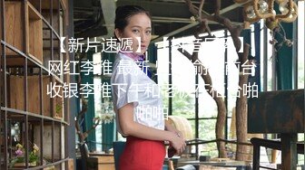 【新片速遞】 【抖音巨乳】网红李雅 最新 监控偷拍 前台收银李雅下午和老板在柜台啪啪啪