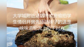 大学城附近酒店钟点房偷拍学生情侣开房先舔舔妹子的逼是啥味道轮流上位干对方