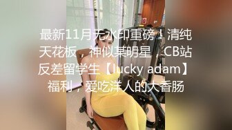 最新11月无水印重磅！清纯天花板，神似某明星，CB站反差留学生【lucky adam】福利，爱吃洋人的大香肠