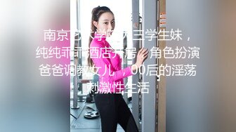  南京艺术学院大三学生妹，纯纯乖乖酒店开房，角色扮演爸爸调教女儿 ，00后的淫荡刺激性生活