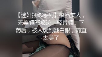 【迷奸捆绑系列】极品美人，无美颜PS痕迹，轻素颜，下药后，被人玩到翻白眼，简直太美了