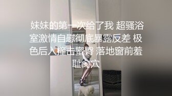  妹妹的第一次给了我 超骚浴室激情自慰彻底暴露反差 极色后入撞击蜜臀 落地窗前羞耻肏穴