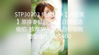 STP30703 完美女神【痞痞黑】原换妻极品探花  日常生活偷拍  按摩SPA 道具自慰啪啪撸管佳作 VIP0600