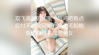 双飞高颜值闺蜜一根鸡吧有点应付不过来只能先操无毛粉鲍鱼再操逼毛茂密美女