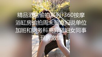 精品酒店偷拍系列?360按摩浴缸房偷拍周末骗媳妇说单位加班和财务科离异骚妇女同事开房激情