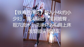 【铁鸡巴探花】新人小伙约小少妇，镜头挺近，圆润翘臀，抠穴流水，洗澡共浴相拥上床，发现镜头惨翻车