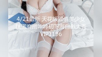 4/21最新 天花板颜值美少女跳蛋磨蹭呻吟初下海自慰大秀VIP1196