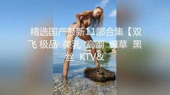  精选国产最新11部合集【双飞 极品  美乳  高潮  爆草  黑丝  KTV&