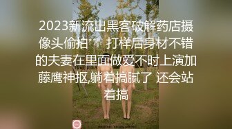 2023新流出黑客破解药店摄像头偷拍❤️打样后身材不错的夫妻在里面做爱不时上演加藤鹰神抠,躺着搞腻了 还会站着搞