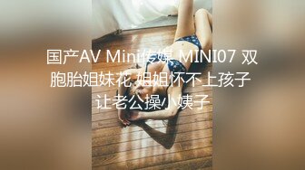 国产AV Mini传媒 MINI07 双胞胎姐妹花 姐姐怀不上孩子 让老公操小姨子