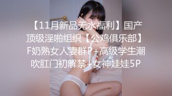 【11月新品无水福利】国产顶级淫啪组织【公鸡俱乐部】F奶熟女人妻群P+高级学生潮吹肛门初解禁+女神娃娃5P