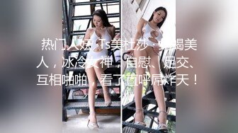 热门人妖 ·Ts美杜莎 · 蛇蝎美人，冰冷女神，自慰、足交、互相啪啪，看了直呼屌炸天！