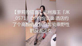 【萝莉控狂喜】杭州海王「JK_0571」OF约炮实录 酒店约了个高颜值皮肤白皙骑乘野性的反差少女