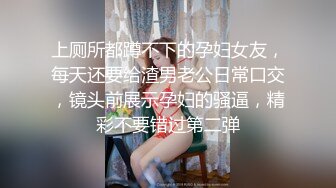 上厕所都蹲不下的孕妇女友，每天还要给渣男老公日常口交，镜头前展示孕妇的骚逼，精彩不要错过第二弹