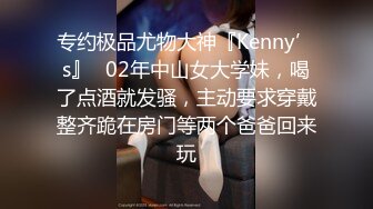 专约极品尤物大神『Kenny’s』✅02年中山女大学妹，喝了点酒就发骚，主动要求穿戴整齐跪在房门等两个爸爸回来玩