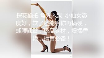 探花偷拍 龟先入洞_小仙女态度好，软了还能给你再搞硬，蜂腰翘臀，极品身材，爆操香艳，撸管必备！