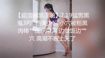 【超顶媚黑淫啪】7.19猛男黑鬼3P广西美少妇 小穴被粗黑肉棒艹成水帘洞 边做饭边艹穴 高潮不断上天了