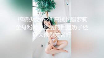  榨精少女6-28 高挑长腿萝莉全身粉嫩，挺瘦的但是奶子还挺大像刚发育好