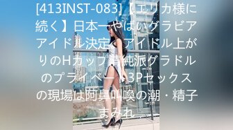 [413INST-083]【エリカ様に続く】日本一やばいグラビアアイドル決定。アイドル上がりのHカップ清純派グラドルのプライベート3Pセックスの現場は阿鼻叫喚の潮・精子まみれ